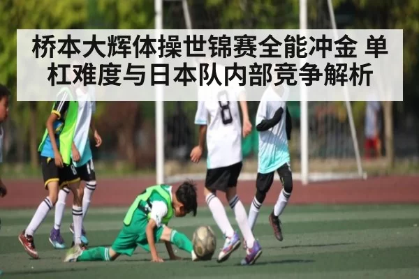 桥本大辉体操世锦赛全能冲金 单杠难度与日本队内部竞争解析
