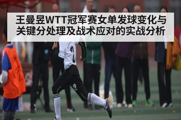 王曼昱WTT冠军赛女单发球变化与关键分处理及战术应对的实战分析