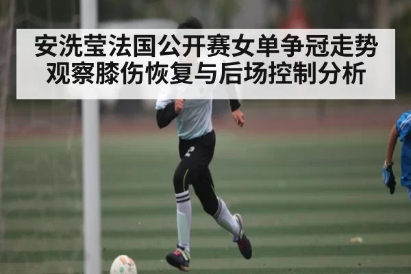安洗莹法国公开赛女单争冠走势观察膝伤恢复与后场控制分析