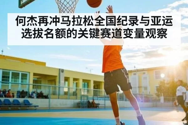 何杰再冲马拉松全国纪录与亚运选拔名额的关键赛道变量观察